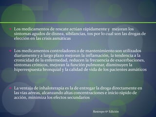  Los medicamentos de rescate actúan rápidamente y mejoran los
síntomas agudos de disnea, sibilancias, tos por lo cual son las drogas de
elección en las crisis asmáticas
 Los medicamentos controladores o de mantenimiento son utilizados
diariamente y a largo plazo mejoran la inflamación, la tendencia a la
cronicidad de la enfermedad, reducen la frecuencia de exacerbaciones,
síntomas crónicos, mejoran la función pulmonar, disminuyen la
hiperrespuesta bronquial y la calidad de vida de los pacientes asmáticos
 La ventaja de inhaloterapia es la de entregar la droga directamente en
las vías aéreas, alcanzando altas concentraciones e inicio rápido de
acción, minimiza los efectos secundarios
Restrepo 6º Edición
 