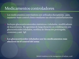 Medicamentoscontroladores
 Los medicamentos controladores son utilizados diariamente, para
mantener buen control clínico mediante sus efectos antiinflamatorios.
 Incluyen glucocorticosteroides sistémicos e inhalados, modificadores
de leucotrienos, B2 agonistas de larga duración en combinación con
glucocorticoides inhalados, teofilina de liberación prolongada,
cromones y anti IgE
 Los glucocorticoides inhalados son los medicamentos más
efectivos en el control del asma
British Guideline on the management of asthma, 2008
 