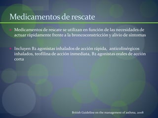 Medicamentosde rescate
 Medicamentos de rescate se utilizan en función de las necesidades de
actuar rápidamente frente a la broncoconstricción y alivio de síntomas
 Incluyen B2 agonistas inhalados de acción rápida, anticolinérgicos
inhalados, teofilina de acción inmediata, B2 agonistas orales de acción
corta
British Guideline on the management of asthma, 2008
 