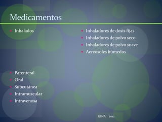 Medicamentos
 Inhalados
 Parenteral
 Oral
 Subcutánea
 Intramuscular
 Intravenosa
 Inhaladores de dosis fijas
 Inhaladores de polvo seco
 Inhaladores de polvo suave
 Aereosoles húmedos
GINA 2012
 