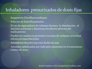 Inhaladores presurizadosdedosis fijas
 Suspensión Clorofluorocarbonos
 Solución de hidrofluroalcanos
 El uso de espaciadores de volumen favorece la distribución , el
depósito pulmonar y disminuye los efectos adversos del
medicamento
 Pueden ser usados en pacientes con asma de cualquier severidad,
inlcuso en exacerbaciones
 Inhaladores de polvo seco son fáciles de usar
 Aerosoles nebulizados son indicados raramente en el tratamiento
crónico de asma
British Guideline on the management of asthma, 2008
 