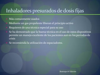 Inhaladores presuradosdedosis fijas
 Más comunmente usados
 Mediante un gas propelente liberan el principio activo
 Requieren de una técnica especial para su uso
 Se ha demostrado que la buena técnica en el uso de estos dispositivos
permite un manejo excelente de los pacientes aun en los períodos de
crisis
 Se recomienda la utilización de espaciadores.
Restrepo 6º Edición
 