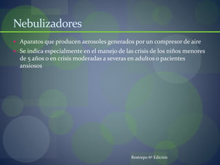 Nebulizadores
 Aparatos que producen aerosoles generados por un compresor de aire
 Se indica especialmente en el manejo de las crisis de los niños menores
de 5 años o en crisis moderadas a severas en adultos o pacientes
ansiosos
Restrepo 6º Edición
 