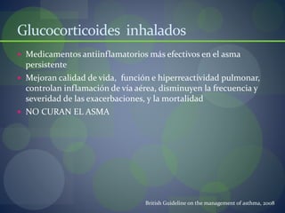 Glucocorticoides inhalados
 Medicamentos antiinflamatorios más efectivos en el asma
persistente
 Mejoran calidad de vida, función e hiperreactividad pulmonar,
controlan inflamación de vía aérea, disminuyen la frecuencia y
severidad de las exacerbaciones, y la mortalidad
 NO CURAN EL ASMA
British Guideline on the management of asthma, 2008
 