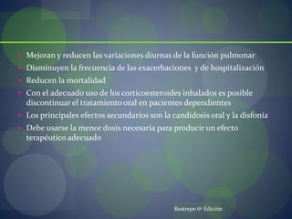  Mejoran y reducen las variaciones diurnas de la función pulmonar
 Disminuyen la frecuencia de las exacerbaciones y de hospitalización
 Reducen la mortalidad
 Con el adecuado uso de los corticoesteroides inhalados es posible
discontinuar el tratamiento oral en pacientes dependientes
 Los principales efectos secundarios son la candidosis oral y la disfonía
 Debe usarse la menor dosis necesaria para producir un efecto
terapéutico adecuado
Restrepo 6º Edición
 