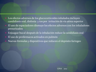  Los efectos adversos de los glucocorticoides inhalados incluyen
candidiasis oral, disfonia y tos por irritación de vía aérea superior
 El uso de espaciadores dismuye los efectos adversos con los inhaladores
presurizados
 Enjuague bucal después de la inhalación reduce la candidiasis oral
 El uso de profármacos activados en pulmón
 Nuevas fórmulas y dispositivos que reducen el depósito faringeo
GINA 2012
 