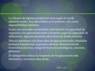 La eficacia de algunos productos varía según la vía de
administración, Son absorbidos en el pulmón, con cierta
disponibilidad sistémica
 Existe una marcada variabilidad individual de la capacidad de
respuesta a los glucocorticoides inhalados según la capacidad de
adherencia, algunos necesitan altas dosis de medicamentos
 Efectos sistémicos con dosis altas de glucocorticoides inhalados
incluyen hematomas, supresión adrenal, disminución de
mineralización ósea, riesgo de fracturas patológicas, cataratas,
glaucoma
 El tabaquismo reduce la respuesta de los glucocorticoide
inhalados y necesitan altas dosis .
GINA 2012
 