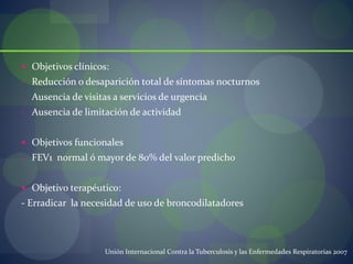  Objetivos clínicos:
- Reducción o desaparición total de síntomas nocturnos
- Ausencia de visitas a servicios de urgencia
- Ausencia de limitación de actividad
 Objetivos funcionales
- FEV1 normal ó mayor de 80% del valor predicho
 Objetivo terapéutico:
- Erradicar la necesidad de uso de broncodilatadores
Unión Internacional Contra la Tuberculosis y las Enfermedades Respiratorias 2007
 
