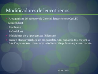 Modificadoresde leucotrienos
 Antagonistas del receptor de Cisteinil leucotrienos (CysLT1)
- Montelukast
- Pranlukast
- Zafirolukast
 Inhibidores de 5-lipoxigenasa (Zileuton)
 Poseen efectos variables de broncodilatación, reduce la tos, mejora la
función pulmonar, disminuye la inflamación pulmonar y exacerbación
GINA 2012
 