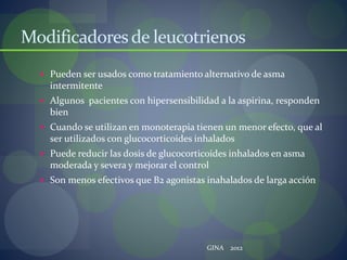 Modificadoresde leucotrienos
 Pueden ser usados como tratamiento alternativo de asma
intermitente
 Algunos pacientes con hipersensibilidad a la aspirina, responden
bien
 Cuando se utilizan en monoterapia tienen un menor efecto, que al
ser utilizados con glucocorticoides inhalados
 Puede reducir las dosis de glucocorticoides inhalados en asma
moderada y severa y mejorar el control
 Son menos efectivos que B2 agonistas inahalados de larga acción
GINA 2012
 