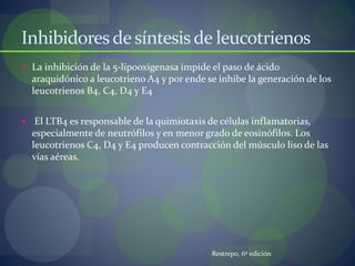 Inhibidoresdesíntesisde leucotrienos
 La inhibición de la 5-lipooxigenasa impide el paso de ácido
araquidónico a leucotrieno A4 y por ende se inhibe la generación de los
leucotrienos B4, C4, D4 y E4
 El LTB4 es responsable de la quimiotaxis de células inflamatorias,
especialmente de neutrófilos y en menor grado de eosinófilos. Los
leucotrienos C4, D4 y E4 producen contracción del músculo liso de las
vías aéreas.
Restrepo, 6º edición
 