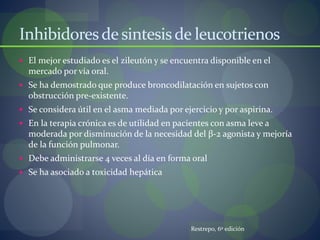 Inhibidoresdesintesisde leucotrienos
 El mejor estudiado es el zileutón y se encuentra disponible en el
mercado por vía oral.
 Se ha demostrado que produce broncodilatación en sujetos con
obstrucción pre-existente.
 Se considera útil en el asma mediada por ejercicio y por aspirina.
 En la terapia crónica es de utilidad en pacientes con asma leve a
moderada por disminución de la necesidad del β-2 agonista y mejoría
de la función pulmonar.
 Debe administrarse 4 veces al día en forma oral
 Se ha asociado a toxicidad hepática
Restrepo, 6º edición
 