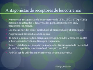 Antagonistasde receptoresde leucotrienos
 Numerosos antagonistas de los receptores de LTB4, LTC4, LTD4 y LTE4
han sido investigados y desarrollados para administración oral,
parenteral e inhalada.
 Los más conocidos son el zafirlukast, el montelukast y el pranlukast.
 No producen broncodilatación aguda.
 Inhiben la respuesta temprana a alergenos inhalados y protegen contra
la broncoconstricción mediada por el ejercicio.
 Tienen utilidad en el asma leve a moderada, disminuyendo la necesidad
de los β-2 agonistas y mejorando el flujo pico y el VEF1.
 Podrían ser de utilidad en los síntomas de asma nocturna.
Restrepo, 6º edición
 