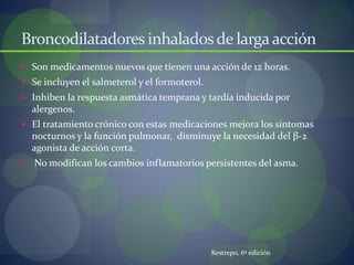 Broncodilatadores inhaladosde largaacción
 Son medicamentos nuevos que tienen una acción de 12 horas.
 Se incluyen el salmeterol y el formoterol.
 Inhiben la respuesta asmática temprana y tardía inducida por
alergenos.
 El tratamiento crónico con estas medicaciones mejora los síntomas
nocturnos y la función pulmonar, disminuye la necesidad del β-2
agonista de acción corta.
 No modifican los cambios inflamatorios persistentes del asma.
Restrepo, 6º edición
 