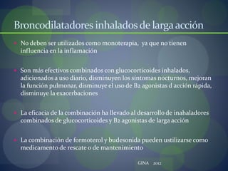 Broncodilatadores inhaladosde largaacción
 No deben ser utilizados como monoterapia, ya que no tienen
influencia en la inflamación
 Son más efectivos combinados con glucocorticoides inhalados,
adicionados a uso diario, disminuyen los síntomas nocturnos, mejoran
la función pulmonar, disminuye el uso de B2 agonistas d acción rápida,
disminuye la exacerbaciones
 La eficacia de la combinación ha llevado al desarrollo de inahaladores
combinados de glucocorticoides y B2 agonistas de larga acción
 La combinación de formoterol y budesonida pueden ustilizarse como
medicamento de rescate o de mantenimiento
GINA 2012
 