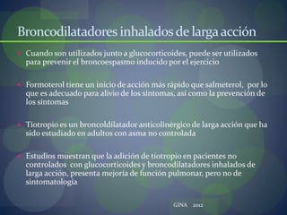 Broncodilatadores inhaladosde largaacción
 Cuando son utilizados junto a glucocorticoides, puede ser utilizados
para prevenir el broncoespasmo inducido por el ejercicio
 Formoterol tiene un inicio de acción más rápido que salmeterol, por lo
que es adecuado para alivio de los síntomas, así como la prevención de
los síntomas
 Tiotropio es un broncoldilatador anticolinérgico de larga acción que ha
sido estudiado en adultos con asma no controlada
 Estudios muestran que la adición de tiotropio en pacientes no
controlados con glucocorticoides y broncodilatadores inhalados de
larga acción, presenta mejoría de función pulmonar, pero no de
sintomatología
GINA 2012
 