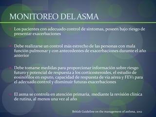 MONITOREO DEL ASMA
 Los pacientes con adecuado control de síntomas, poseen bajo riesgo de
presentar exacerbaciones
 Debe realizarse un control más estrecho de las personas con mala
función pulmonar y con antecedentes de exacerbaciones durante el año
anterior
 Debe tomarse medidas para proporcionar información sobre riesgo
futuro y potencial de respuesta a los corticosteroides, el estudio de
eosinófilos en esputo, capacidad de respuesta de via aérea y FEV1 para
el adecuado control y disminuir futuras exacerbaciones
 El asma se controla en atención primaria, mediante la revisión clínica
de rutina, al menos una vez al año
British Guideline on the management of asthma, 2012
 