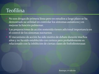 Teofilina
 No son drogas de primera línea pero en estudios a largo plazo se ha
demostrado su utilidad en controlar los síntomas asmáticos y en
mejorar la función pulmonar.
 Las preparaciones de acción sostenida tienen adicional importancia en
el control de los síntomas nocturnos
 El mecanismo de acción ha sido motivo de debate durante muchos
años y no ha sido establecido con certeza pero probablemente es
relacionado con la inhibición de ciertas clases de fosfodiesterasas
Restrepo, 6º edición
 