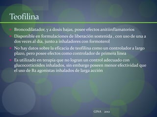 Teofilina
 Broncodilatador, y a dosis bajas, posee efectos anitiinflamatorios
 Disponible en formulaciones de liberación sostenida , con uso de una a
dos veces al día, junto a inhaladores con formoterol
 No hay datos sobre la eficacia de teofilina como un controlador a largo
plazo, pero posee efectos como controlador de primera linea
 Es utilizado en terapia que no logran un control adecuado con
glucocorticoides inhalados, sin embargo poseen menor efectividad que
el uso de B2 agonistas inhalados de larga acción
GINA 2012
 