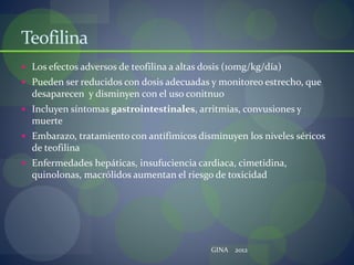 Teofilina
 Los efectos adversos de teofilina a altas dosis (10mg/kg/día)
 Pueden ser reducidos con dosis adecuadas y monitoreo estrecho, que
desaparecen y disminyen con el uso conitnuo
 Incluyen síntomas gastrointestinales, arritmias, convusiones y
muerte
 Embarazo, tratamiento con antifimicos disminuyen los niveles séricos
de teofilina
 Enfermedades hepáticas, insufuciencia cardiaca, cimetidina,
quinolonas, macrólidos aumentan el riesgo de toxicidad
GINA 2012
 