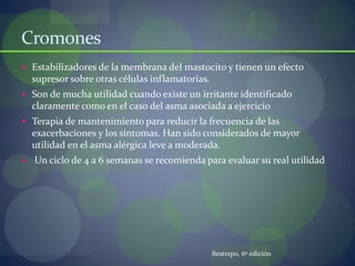 Cromones
 Estabilizadores de la membrana del mastocito y tienen un efecto
supresor sobre otras células inflamatorias.
 Son de mucha utilidad cuando existe un irritante identificado
claramente como en el caso del asma asociada a ejercicio
 Terapia de mantenimiento para reducir la frecuencia de las
exacerbaciones y los síntomas. Han sido considerados de mayor
utilidad en el asma alérgica leve a moderada.
 Un ciclo de 4 a 6 semanas se recomienda para evaluar su real utilidad
Restrepo, 6º edición
 