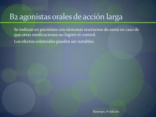 B2 agonistasoralesdeacción larga
 Se indican en pacientes con síntomas nocturnos de asma en caso de
que otras medicaciones no logren el control.
 Los efectos colaterales pueden ser notables.
Restrepo, 6º edición
 