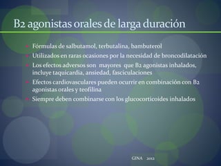 B2 agonistasoralesde largaduración
 Fórmulas de salbutamol, terbutalina, bambuterol
 Utilizados en raras ocasiones por la necesidad de broncodilatación
 Los efectos adversos son mayores que B2 agonistas inhalados,
incluye taquicardia, ansiedad, fasciculaciones
 Efectos cardiovasculares pueden ocurrir en combinación con B2
agonistas orales y teofilina
 Siempre deben combinarse con los glucocorticoides inhalados
GINA 2012
 