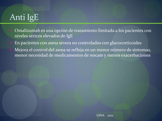 Anti IgE
 Omalizumab es una opción de tratamiento limitada a los pacientes con
niveles séricos elevados de IgE
 En pacientes con asma severa no controlados con glucocorticoides
 Mejora el control del asma se refleja en un menor número de síntomas,
menor necesidad de medicamentos de rescate y menos exacerbaciones
GINA 2012
 