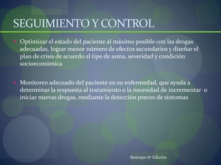 SEGUIMIENTO Y CONTROL
 Optimizar el estado del paciente al máximo posible con las drogas
adecuadas, lograr menor número de efectos secundarios y diseñar el
plan de crisis de acuerdo al tipo de asma, severidad y condición
socioeconómica
 Monitoreo adecuado del paciente en su enfermedad, que ayuda a
determinar la respuesta al tratamiento o la necesidad de incrementar o
iniciar nuevas drogas, mediante la detección precoz de síntomas
Restrepo 6º Edición
 