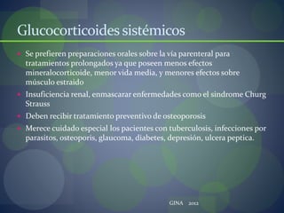 Glucocorticoidessistémicos
 Se prefieren preparaciones orales sobre la vía parenteral para
tratamientos prolongados ya que poseen menos efectos
mineralocorticoide, menor vida media, y menores efectos sobre
músculo estraido
 Insuficiencia renal, enmascarar enfermedades como el sindrome Churg
Strauss
 Deben recibir tratamiento preventivo de osteoporosis
 Merece cuidado especial los pacientes con tuberculosis, infecciones por
parasitos, osteoporis, glaucoma, diabetes, depresión, ulcera peptica.
GINA 2012
 