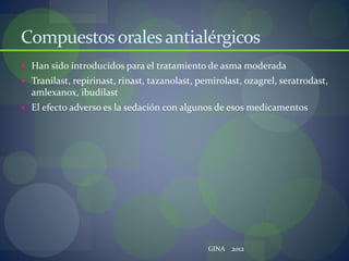 Compuestosoralesantialérgicos
 Han sido introducidos para el tratamiento de asma moderada
 Tranilast, repirinast, rinast, tazanolast, pemirolast, ozagrel, seratrodast,
amlexanox, ibudilast
 El efecto adverso es la sedación con algunos de esos medicamentos
GINA 2012
 