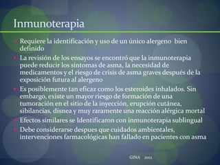 Inmunoterapia
 Requiere la identificación y uso de un único alergeno bien
definido
 La revisión de los ensayos se encontró que la inmunoterapia
puede reducir los síntomas de asma, la necesidad de
medicamentos y el riesgo de crisis de asma graves después de la
exposición futura al alergeno
 Es posiblemente tan eficaz como los esteroides inhalados. Sin
embargo, existe un mayor riesgo de formación de una
tumoración en el sitio de la inyección, erupción cutánea,
sibilancias, disnea y muy raramente una reacción alérgica mortal
 Efectos similares se Identificaron con inmunoterapia sublingual
 Debe considerarse despues que cuidados ambientales,
intervenciones farmacológicas han fallado en pacientes con asma
GINA 2012
 