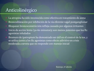 Anticolinérgico
 La atropina ha sido reconocida como efectiva en tratamiento de asma
 Broncodilatación por inhibición de la vía eferente vagal postganglionar
 Bloquean broncoconstricción refleja causada por algunos irritantes
 Inicio de acción lenta (30-60 minutos)y son menos potentes que los B2
agonistas inhalados
 Bromuro de ipatropium ha demostrado ser útil en el control de la tos, y
se utiliza junto a los B2 agonistas como efecto adivitivo en crisis
moderada a severa que no responde con manejo inicial
Restrepo, 6º edición
 