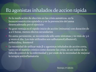 B2 agonistas inhaladosdeaccion rápida
 Es la medicación de elección en las crisis asmáticas, en la
broncoconstricción episódica y en la prevención del asma
desencadenada por el ejercicio
 Su gran ventaja es el rápido inicio de acción (minutos) con duración de
4 a 6 horas, menos efectos secundarios
 En asma persistente, se recomienda sólo ante síntomas y no más de 3 ó
4 veces al día. Los más utilizados son salbutamol(albuterol),
terbutalina, fenoterol
 La necesidad de utilizar más β-2 agonistas inhalados de acción corta,
tanto en el manejo crónico como durante las crisis, es un índice de la
falta de control de la enfermedad y por ende de la necesidad de mejorar
la terapia antiinflamatoria
Restrepo, 6º edición
 