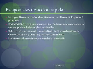 B2 agonistasdeaccion rapida
 Incluye salbutamol, terbutalina, fenoterol, levalbuteroñ. Reproterol,
pirbuterol
 FORMOTEROL rápido inicio de accion. Debe ser usado en pacientes
con terapia inhalada con glucocorticoides
 Solo cuando sea necesario , su uso diario, indica un deterioro del
control del asma, y dene reajustarse el tratamiento
 Los efectos adversos incluyen temblor y taquicardia
GINA 2012
 