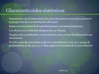Glucocorticoidessistémicos
 Importantes en el tratamiento de exacerbaciones severas para prevenir
la progresión de la exacerbación del asma
 Reduce la necesidad de hospitalizaciones y recaídas tempranas
 Los efectos son evidentes despues de 4 a 6 horas
 Terapia oral es preferida y es tan efectiva como el uso de hidrocortisona
intravenosa
 El ciclo corto de esteroides orales en exacerbación es de 40 a 50mg de
prednisolona al día por 5 a 10 días según la severidad de la exacerbación
GINA 2012
 