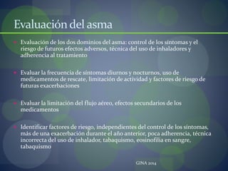 Evaluacióndel asma
 Evaluación de los dos dominios del asma: control de los síntomas y el
riesgo de futuros efectos adversos, técnica del uso de inhaladores y
adherencia al tratamiento
 Evaluar la frecuencia de síntomas diurnos y nocturnos, uso de
medicamentos de rescate, limitación de actividad y factores de riesgo de
futuras exacerbaciones
 Evaluar la limitación del flujo aéreo, efectos secundarios de los
medicamentos
 Identificar factores de riesgo, independientes del control de los síntomas,
más de una exacerbación durante el año anterior, poca adherencia, técnica
incorrecta del uso de inhalador, tabaquismo, eosinofilia en sangre,
tabaquismo
GINA 2014
 