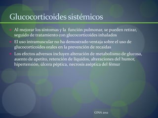 Glucocorticoidessistémicos
 Al mejorar los síntomas y la función pulmonar, se pueden retirar,
seguido de tratamiento con glucocorticoides inhalados
 El uso intramuscular no ha demostrado ventaja sobre el uso de
glucocorticoides orales en la prevención de recaidas
 Los efectos adversos incluyen alteración de metabolismo de glucosa,
auento de apetito, retención de líquidos, alteraciones del humor,
hipertensión, úlcera péptica, necrosis aséptica del fémur
GINA 2012
 