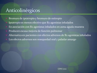 Anticolinérgicos
 Bromuro de ipratropio y bromuro de oxitropio
 Ipratropio es menos efectivo que B2 agonistas inhalados
 En asociación con B2 agonistas inhalados en asma aguda muestra
 Producen escasa mejoria de función pulmonar
 Alternatica en pacientes con efectos adversos de B2 agonistas inhalados
 Los efectos adversos son resequedad oral y paladar amargo
GINA 2012
 