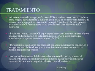 TRATAMIENTO
 Inicio temprano de una pequeña dosis ICS en pacientes con asma conlleva
a una mejora sustancial de la función pulmonar, si los sintomas han estado
presentes por 2 o 4 años. Un estudio demostró que luego de este tiempo,
altas dosis de ICS fueron necesarias, y se alcanzó una menor función
pulmonar
 - Pacientes que no toman ICS y que experimentaron ataques severos tienen
una mayor disminución en la función respiratoria a largo plazo, que
aquellos que empezaron su tratamiento de ICS
 - Para pacientes con asma ocupacional, rapida remocion de la exposicion a
los agentes senzibilizadores y un tratamiento temprano, aumentan la
posibilidad de recuperacion
 Una vez un buen control del asma se ha mantenido por 2-3 meses, el
tratamiento puede disminuirse gradualmente para poder encontrar el
tratamiento de menor magnitud efectivo para el paciente
GINA 2014
 