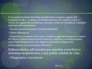  Si un paciente tiene sintomas persistentes o ataques a pesar del
tratamiento de 2 -3 meses con medicamentos de control, evalue y
corrija los siguientes problemas comunes, antes de considerar cualquier
aumento del tratamiento
 - Tecnica incorrecta para el uso del inhalador.
 - Pobre adherencia
 - Exposicion constante en la casa o trabajo a agentes alergenicos, humo
de tabaco, contaminacion aerea interna y externa, o a medicaciones
como beta bloqueadores (en algunos pacientes) drogas anti
inflamatorias no esteroidales (NSAIDs)
 Enfermedades adicionales que puedan contribuir a
sintomas respiratorios y una pobre calidad de vida.
 - Diagnostico incorrecto
GINA 2014
 