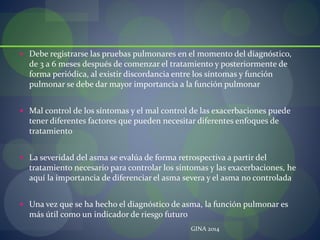  Debe registrarse las pruebas pulmonares en el momento del diagnóstico,
de 3 a 6 meses después de comenzar el tratamiento y posteriormente de
forma periódica, al existir discordancia entre los síntomas y función
pulmonar se debe dar mayor importancia a la función pulmonar
 Mal control de los síntomas y el mal control de las exacerbaciones puede
tener diferentes factores que pueden necesitar diferentes enfoques de
tratamiento
 La severidad del asma se evalúa de forma retrospectiva a partir del
tratamiento necesario para controlar los síntomas y las exacerbaciones, he
aquí la importancia de diferenciar el asma severa y el asma no controlada
 Una vez que se ha hecho el diagnóstico de asma, la función pulmonar es
más útil como un indicador de riesgo futuro
GINA 2014
 