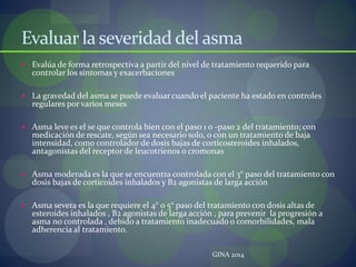 Evaluar la severidad del asma
 Evalúa de forma retrospectiva a partir del nivel de tratamiento requerido para
controlar los síntomas y exacerbaciones
 La gravedad del asma se puede evaluar cuando el paciente ha estado en controles
regulares por varios meses
 Asma leve es el se que controla bien con el paso 1 o -paso 2 del tratamiento; con
medicación de rescate, según sea necesario solo, o con un tratamiento de baja
intensidad, como controlador de dosis bajas de corticosteroides inhalados,
antagonistas del receptor de leucotrienos o cromonas
 Asma moderada es la que se encuentra controlada con el 3° paso del tratamiento con
dosis bajas de corticoides inhalados y B2 agonistas de larga acción
 Asma severa es la que requiere el 4° o 5° paso del tratamiento con dosis altas de
esteroides inhalados , B2 agonistas de larga acción , para prevenir la progresión a
asma no controlada , debido a tratamiento inadecuado o comorbilidades, mala
adherencia al tratamiento.
GINA 2014
 