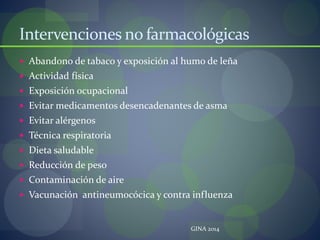 Intervenciones no farmacológicas
 Abandono de tabaco y exposición al humo de leña
 Actividad física
 Exposición ocupacional
 Evitar medicamentos desencadenantes de asma
 Evitar alérgenos
 Técnica respiratoria
 Dieta saludable
 Reducción de peso
 Contaminación de aire
 Vacunación antineumocócica y contra influenza
GINA 2014
 