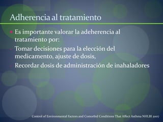 Adherenciaal tratamiento
 Es importante valorar la adeherencia al
tratamiento por:
- Tomar decisiones para la elección del
medicamento, ajuste de dosis,
- Recordar dosis de administración de inahaladores
Control of Environmental Factors and Comorbid Conditions That Affect Asthma NHLBI 2007
 