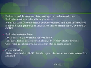  Evaluar control de síntomas y futuros riesgos de resultados adversos
- Evaluación de síntomas las últimas 4 semanas
- Identificar otros factores de riesgo de exacerbaciones, limitación de flujo aéreo
- Medir la función pulmonar en diagnóstico, inicio de tratamiento , 3-6 meses de
control
 Evaluación de tratamiento
- Documentar el paso de tratamiento en curso
- Verificar la técnica de uso de inhaladores, adherencia y efectos adversos
- Comprobar que el paciente cuente con un plan de acción escrito
 Comorbilidades
Rinitis, rinosinusitis, ERGE, obesidad, apnea obstructiva del sueño, depresión y
ansiedad
GINA 2014
 
