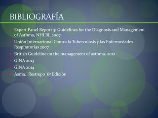 BIBLIOGRAFÍA
 Expert Panel Report 3: Guidelines for the Diagnosis and Management
of Asthma, NHLBI, 2007
 Unión Internacional Contra la Tuberculosis y las Enfermedades
Respiratorias 2007
 British Guideline on the management of asthma, 2012
 GINA 2013
 GINA 2014
 Asma. Restrepo 6º Edición
 