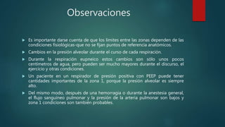 Observaciones
 Es importante darse cuenta de que los límites entre las zonas dependen de las
condiciones fisiológicas-que no se fijan puntos de referencia anatómicos.
 Cambios en la presión alveolar durante el curso de cada respiración.
 Durante la respiración eupneico estos cambios son sólo unos pocos
centímetros de agua, pero pueden ser mucho mayores durante el discurso, el
ejercicio y otras condiciones.
 Un paciente en un respirador de presión positiva con PEEP puede tener
cantidades importantes de la zona 1, porque la presión alveolar es siempre
alto.
 Del mismo modo, después de una hemorragia o durante la anestesia general,
el flujo sanguíneo pulmonar y la presión de la arteria pulmonar son bajos y
zona 1 condiciones son también probables.
 