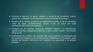  Durante el ejercicio, el gasto cardíaco y aumento de la presión arterial
pulmonar y cualquier zona existente 1 serán reclutados a la zona 2.
 Presión de la arteria pulmonar es altamente pulsátil, y así las fronteras
entre las zonas probablemente incluso mover un poco con cada
contracción del ventrículo derecho.
 Cambios en el volumen pulmonar también afectan a la distribución
regional del flujo sanguíneo pulmonar y por lo tanto afectar a los límites
entre zonas.
 Finalmente, los cambios de posición del cuerpo alteran la orientación de
las zonas con respecto a las localizaciones anatómicas en el pulmón, pero
existen las mismas relaciones con respecto a la gravedad y la presión
alveolar.
 