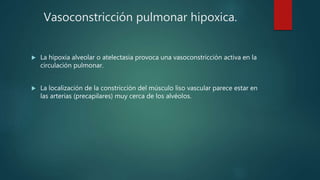 Vasoconstricción pulmonar hipoxica.
 La hipoxia alveolar o atelectasia provoca una vasoconstricción activa en la
circulación pulmonar.
 La localización de la constricción del músculo liso vascular parece estar en
las arterias (precapilares) muy cerca de los alvéolos.
 